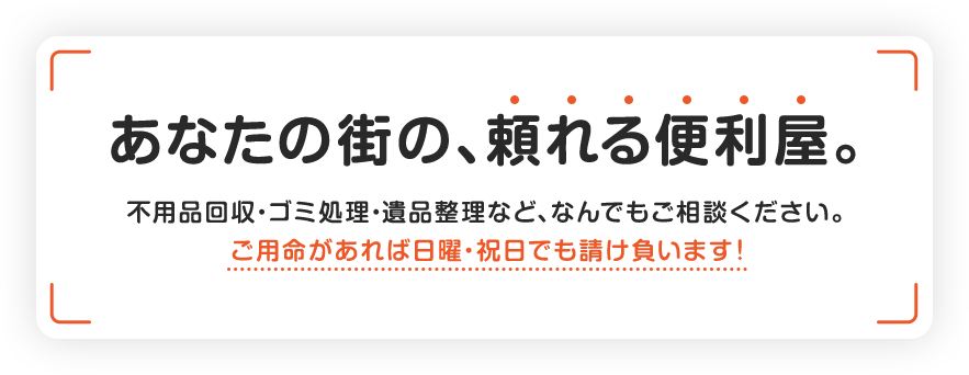 あなたの街の、頼れる便利屋。不用品回収・ゴミ処理・遺品整理など、なんでもご相談ください。ご用命があれば日曜・祝日でも請け負います！